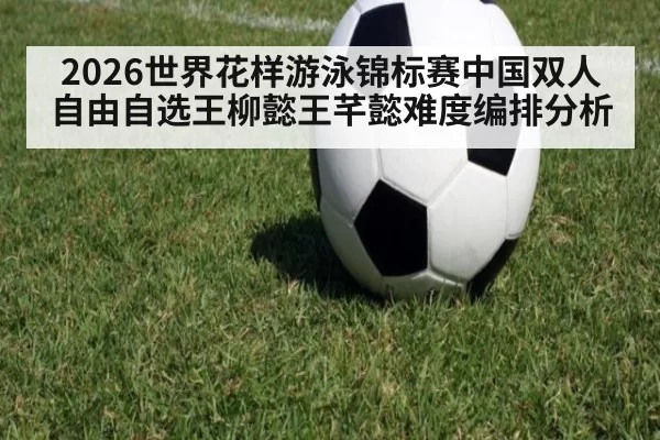 2026世界花样游泳锦标赛中国双人自由自选王柳懿王芊懿难度编排分析